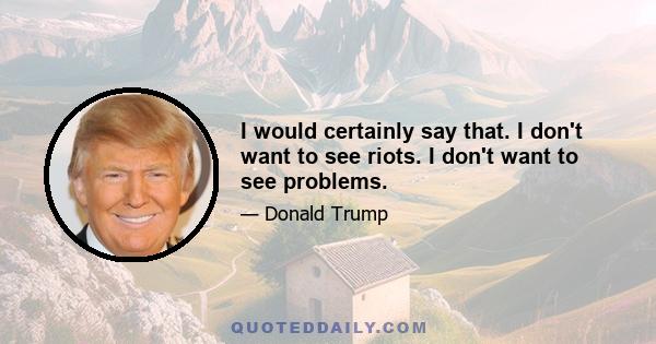 I would certainly say that. I don't want to see riots. I don't want to see problems.