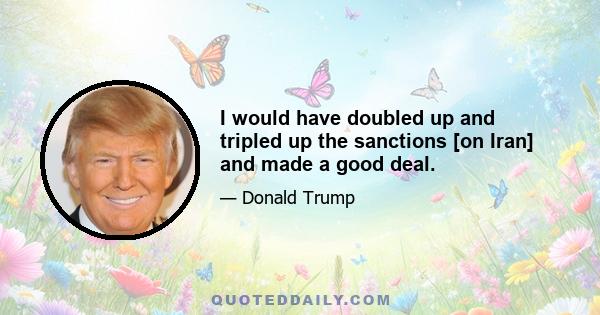 I would have doubled up and tripled up the sanctions [on Iran] and made a good deal.