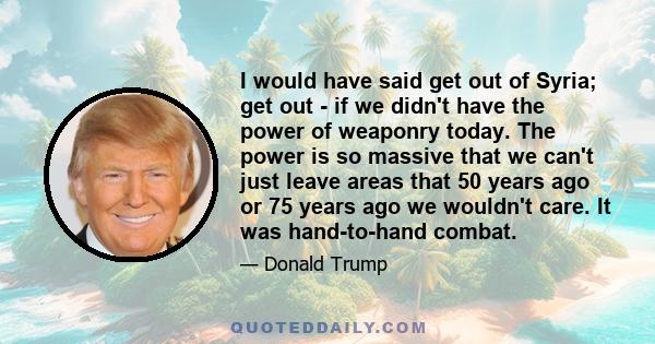 I would have said get out of Syria; get out - if we didn't have the power of weaponry today. The power is so massive that we can't just leave areas that 50 years ago or 75 years ago we wouldn't care. It was hand-to-hand 