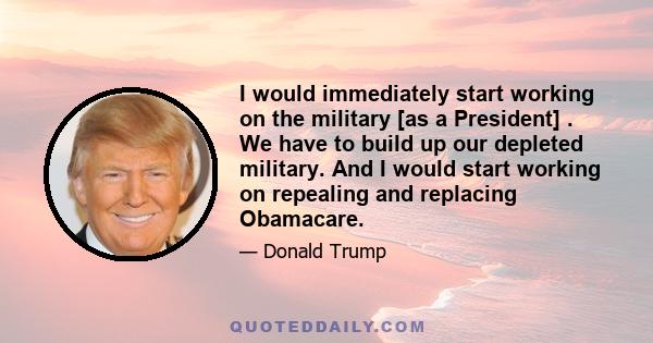 I would immediately start working on the military [as a President] . We have to build up our depleted military. And I would start working on repealing and replacing Obamacare.