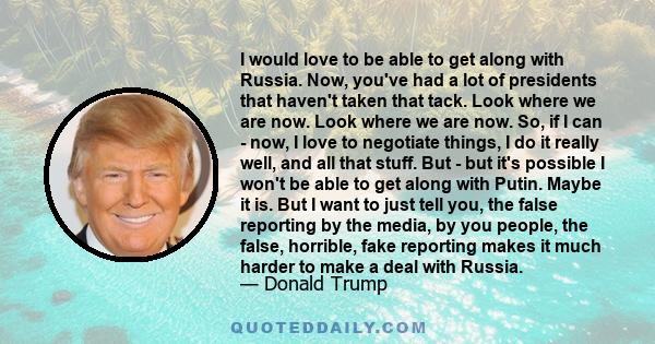 I would love to be able to get along with Russia. Now, you've had a lot of presidents that haven't taken that tack. Look where we are now. Look where we are now. So, if I can - now, I love to negotiate things, I do it