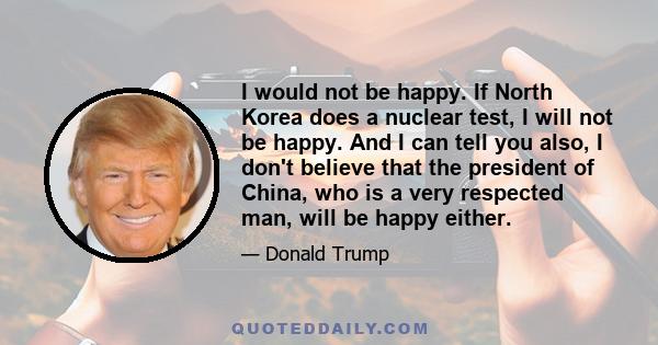 I would not be happy. If North Korea does a nuclear test, I will not be happy. And I can tell you also, I don't believe that the president of China, who is a very respected man, will be happy either.