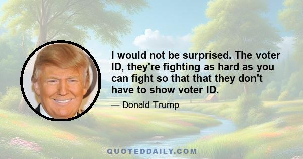 I would not be surprised. The voter ID, they're fighting as hard as you can fight so that that they don't have to show voter ID.