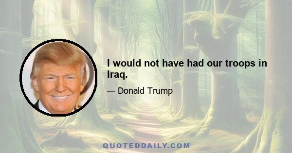 I would not have had our troops in Iraq.