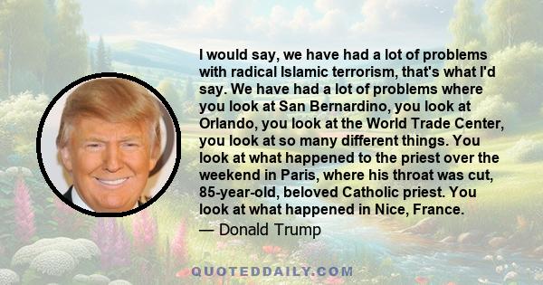 I would say, we have had a lot of problems with radical Islamic terrorism, that's what I'd say. We have had a lot of problems where you look at San Bernardino, you look at Orlando, you look at the World Trade Center,