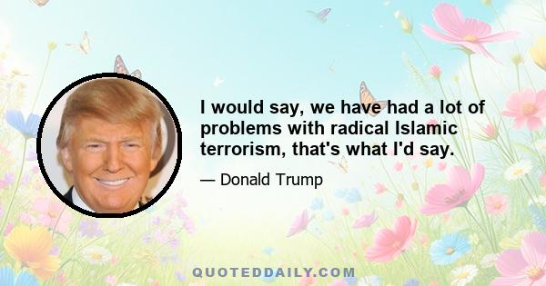 I would say, we have had a lot of problems with radical Islamic terrorism, that's what I'd say.