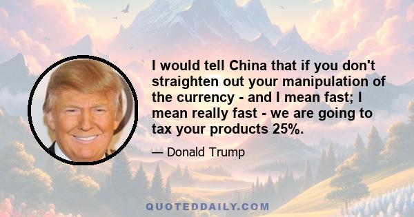 I would tell China that if you don't straighten out your manipulation of the currency - and I mean fast; I mean really fast - we are going to tax your products 25%.