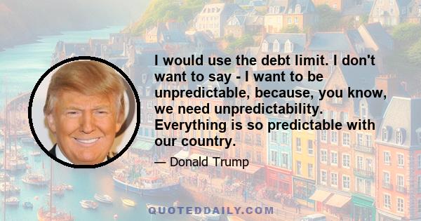 I would use the debt limit. I don't want to say - I want to be unpredictable, because, you know, we need unpredictability. Everything is so predictable with our country.