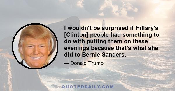 I wouldn't be surprised if Hillary's [Clinton] people had something to do with putting them on these evenings because that's what she did to Bernie Sanders.