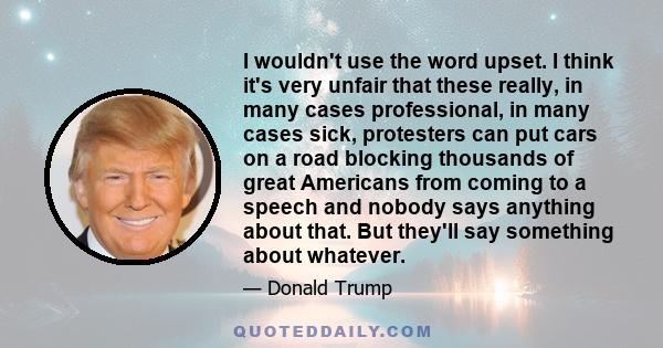 I wouldn't use the word upset. I think it's very unfair that these really, in many cases professional, in many cases sick, protesters can put cars on a road blocking thousands of great Americans from coming to a speech