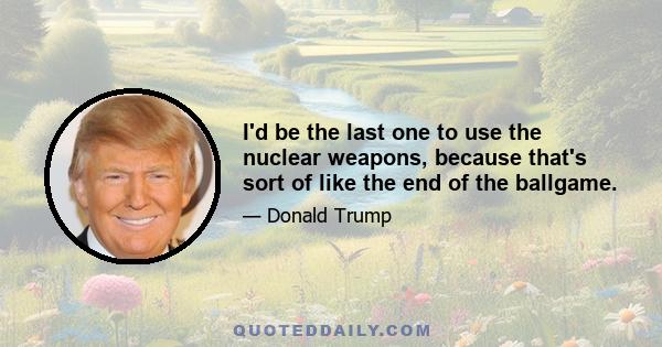 I'd be the last one to use the nuclear weapons, because that's sort of like the end of the ballgame.