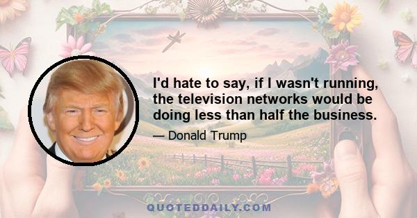 I'd hate to say, if I wasn't running, the television networks would be doing less than half the business.