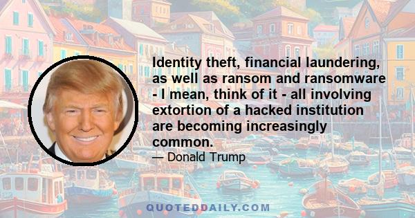 Identity theft, financial laundering, as well as ransom and ransomware - I mean, think of it - all involving extortion of a hacked institution are becoming increasingly common.