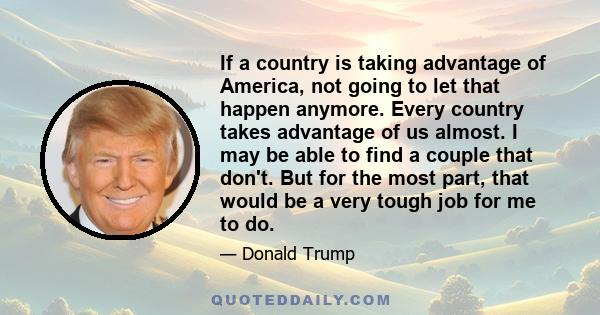 If a country is taking advantage of America, not going to let that happen anymore. Every country takes advantage of us almost. I may be able to find a couple that don't. But for the most part, that would be a very tough 