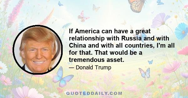 If America can have a great relationship with Russia and with China and with all countries, I'm all for that. That would be a tremendous asset.