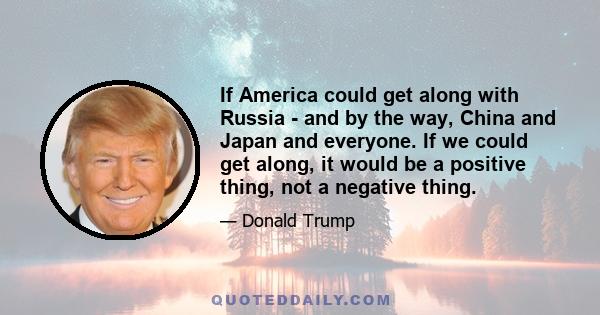 If America could get along with Russia - and by the way, China and Japan and everyone. If we could get along, it would be a positive thing, not a negative thing.