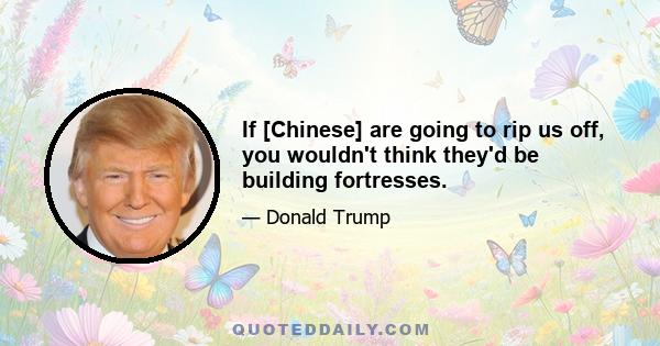 If [Chinese] are going to rip us off, you wouldn't think they'd be building fortresses.