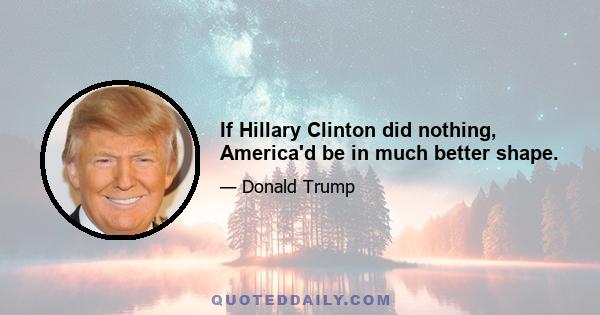 If Hillary Clinton did nothing, America'd be in much better shape.