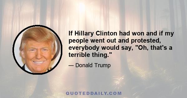 If Hillary Clinton had won and if my people went out and protested, everybody would say, Oh, that's a terrible thing.