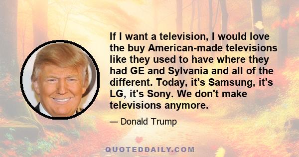 If I want a television, I would love the buy American-made televisions like they used to have where they had GE and Sylvania and all of the different. Today, it's Samsung, it's LG, it's Sony. We don't make televisions