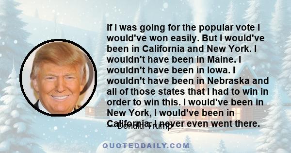 If I was going for the popular vote I would've won easily. But I would've been in California and New York. I wouldn't have been in Maine. I wouldn't have been in Iowa. I wouldn't have been in Nebraska and all of those