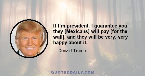 If I`m president, I guarantee you they [Mexicans] will pay [for the wall], and they will be very, very happy about it.