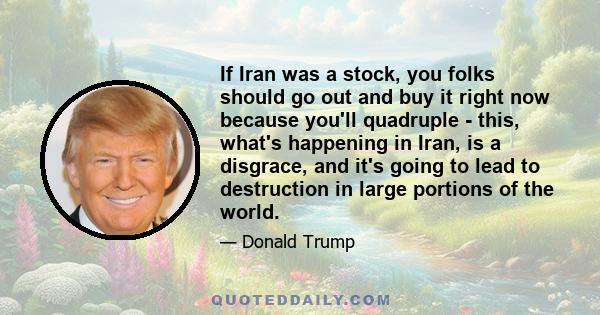 If Iran was a stock, you folks should go out and buy it right now because you'll quadruple - this, what's happening in Iran, is a disgrace, and it's going to lead to destruction in large portions of the world.