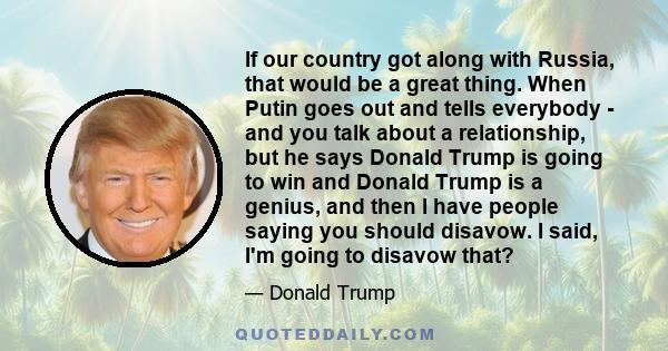 If our country got along with Russia, that would be a great thing. When Putin goes out and tells everybody - and you talk about a relationship, but he says Donald Trump is going to win and Donald Trump is a genius, and