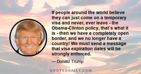 If people around the world believe they can just come on a temporary visa and never, ever leave - the Obama-Clinton policy, that`s what it is - then we have a completely open border, and we no longer have a country! We