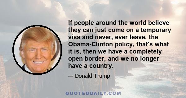 If people around the world believe they can just come on a temporary visa and never, ever leave, the Obama-Clinton policy, that's what it is, then we have a completely open border, and we no longer have a country.