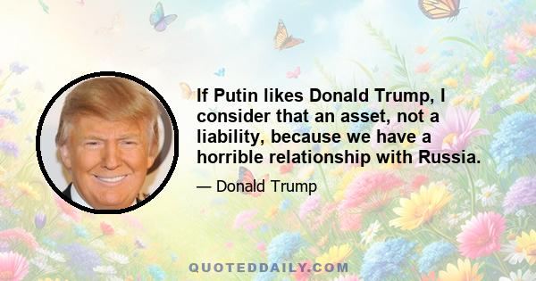 If Putin likes Donald Trump, I consider that an asset, not a liability, because we have a horrible relationship with Russia.