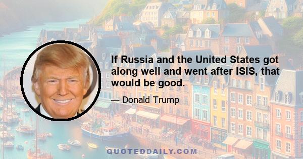 If Russia and the United States got along well and went after ISIS, that would be good.