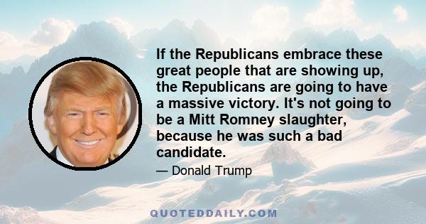 If the Republicans embrace these great people that are showing up, the Republicans are going to have a massive victory. It's not going to be a Mitt Romney slaughter, because he was such a bad candidate.