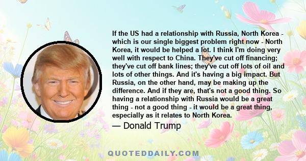 If the US had a relationship with Russia, North Korea - which is our single biggest problem right now - North Korea, it would be helped a lot. I think I'm doing very well with respect to China. They've cut off