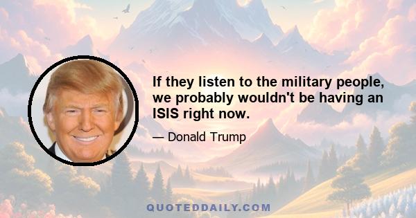 If they listen to the military people, we probably wouldn't be having an ISIS right now.