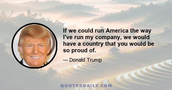 If we could run America the way I've run my company, we would have a country that you would be so proud of.