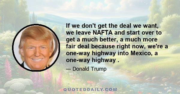 If we don't get the deal we want, we leave NAFTA and start over to get a much better, a much more fair deal because right now, we're a one-way highway into Mexico, a one-way highway .