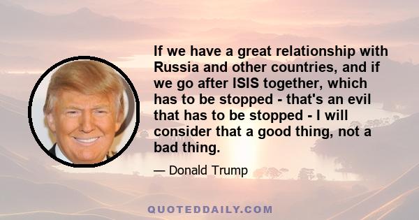 If we have a great relationship with Russia and other countries, and if we go after ISIS together, which has to be stopped - that's an evil that has to be stopped - I will consider that a good thing, not a bad thing.