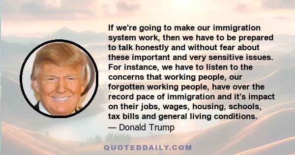 If we're going to make our immigration system work, then we have to be prepared to talk honestly and without fear about these important and very sensitive issues. For instance, we have to listen to the concerns that