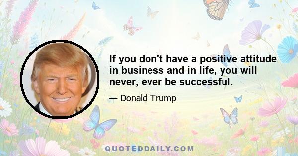 If you don't have a positive attitude in business and in life, you will never, ever be successful.