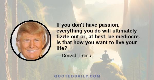 If you don't have passion, everything you do will ultimately fizzle out or, at best, be mediocre. Is that how you want to live your life?