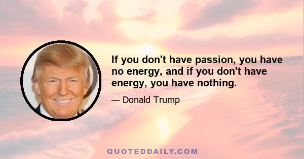 If you don't have passion, you have no energy, and if you don't have energy, you have nothing.