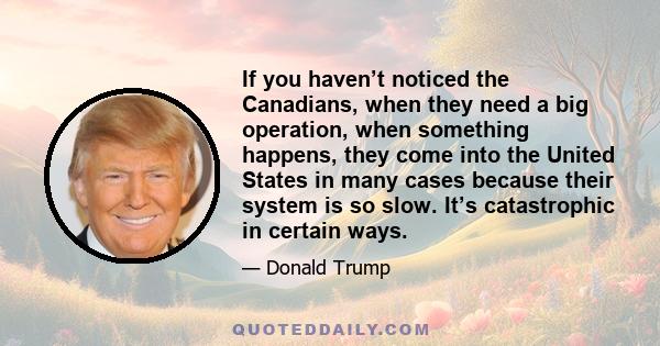 If you haven’t noticed the Canadians, when they need a big operation, when something happens, they come into the United States in many cases because their system is so slow. It’s catastrophic in certain ways.