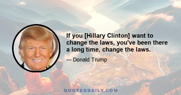 If you [Hillary Clinton] want to change the laws, you've been there a long time, change the laws.