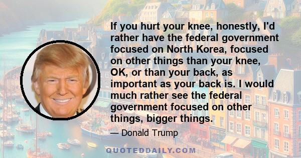 If you hurt your knee, honestly, I'd rather have the federal government focused on North Korea, focused on other things than your knee, OK, or than your back, as important as your back is. I would much rather see the