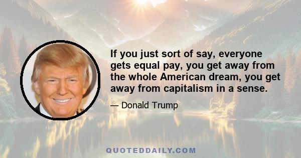 If you just sort of say, everyone gets equal pay, you get away from the whole American dream, you get away from capitalism in a sense.