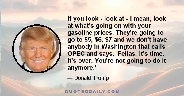 If you look - look at - I mean, look at what's going on with your gasoline prices. They're going to go to $5, $6, $7 and we don't have anybody in Washington that calls OPEC and says, 'Fellas, it's time. It's over.