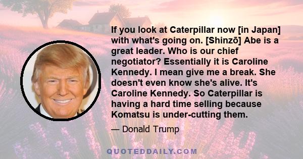 If you look at Caterpillar now [in Japan] with what's going on. [Shinzō] Abe is a great leader. Who is our chief negotiator? Essentially it is Caroline Kennedy. I mean give me a break. She doesn't even know she's alive. 