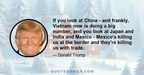 If you look at China - and frankly, Vietnam now is doing a big number, and you look at Japan and India and Mexico - Mexico's killing us at the border and they're killing us with trade.