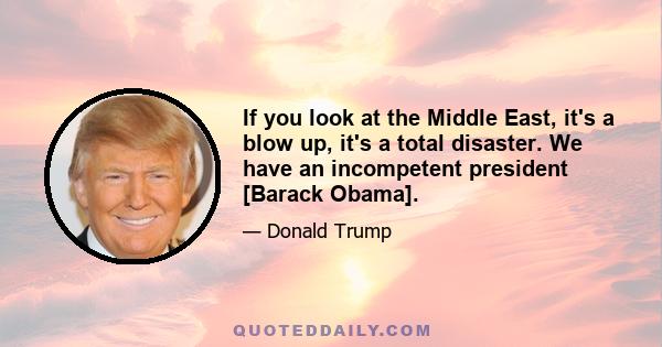 If you look at the Middle East, it's a blow up, it's a total disaster. We have an incompetent president [Barack Obama].